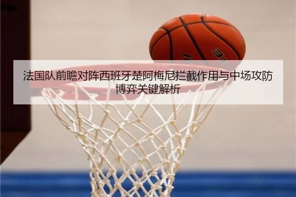 法国队前瞻对阵西班牙楚阿梅尼拦截作用与中场攻防博弈关键解析