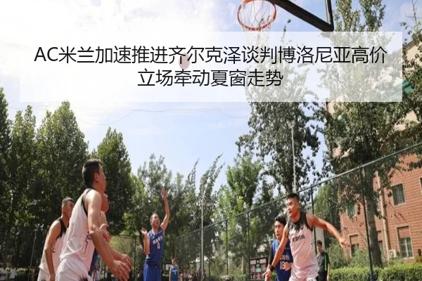AC米兰加速推进齐尔克泽谈判博洛尼亚高价立场牵动夏窗走势