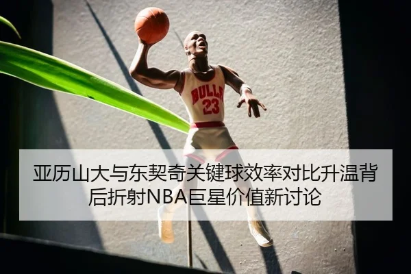 亚历山大与东契奇关键球效率对比升温背后折射NBA巨星价值新讨论